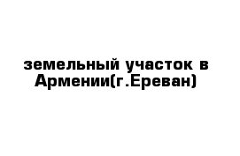 земельный участок в Армении(г.Ереван)